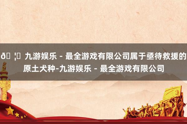 🦄九游娱乐 - 最全游戏有限公司属于亟待救援的原土犬种-九游娱乐 - 最全游戏有限公司