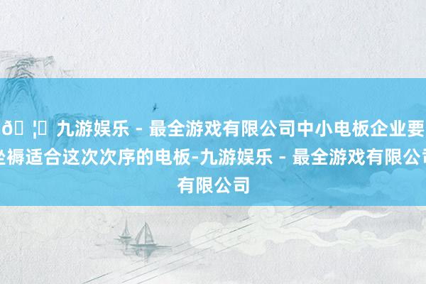 🦄九游娱乐 - 最全游戏有限公司中小电板企业要坐褥适合这次次