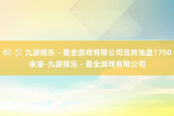 🦄九游娱乐 - 最全游戏有限公司流转地盘1700余亩-九游娱