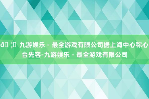 🦄九游娱乐 - 最全游戏有限公司据上海中心称心台先容-九游娱