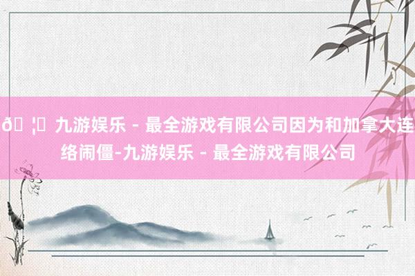 🦄九游娱乐 - 最全游戏有限公司因为和加拿大连络闹僵-九游娱