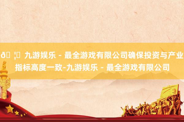 🦄九游娱乐 - 最全游戏有限公司确保投资与产业指标高度一致-九游娱乐 - 最全游戏有限公司