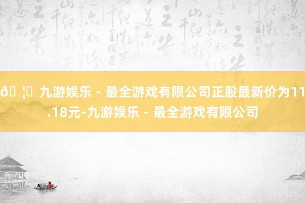 🦄九游娱乐 - 最全游戏有限公司正股最新价为11.18元-九游娱乐 - 最全游戏有限公司