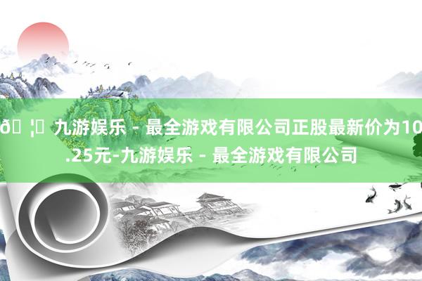 🦄九游娱乐 - 最全游戏有限公司正股最新价为10.25元-九游娱乐 - 最全游戏有限公司