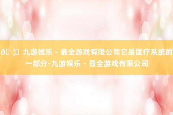 🦄九游娱乐 - 最全游戏有限公司它是医疗系统的一部分-九游娱