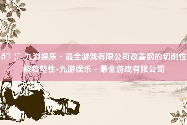🦄九游娱乐 - 最全游戏有限公司改善钢的切削性能和塑性-九游