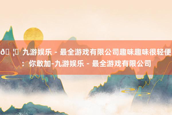 🦄九游娱乐 - 最全游戏有限公司趣味趣味很轻便：你敢加-九游娱乐 - 最全游戏有限公司