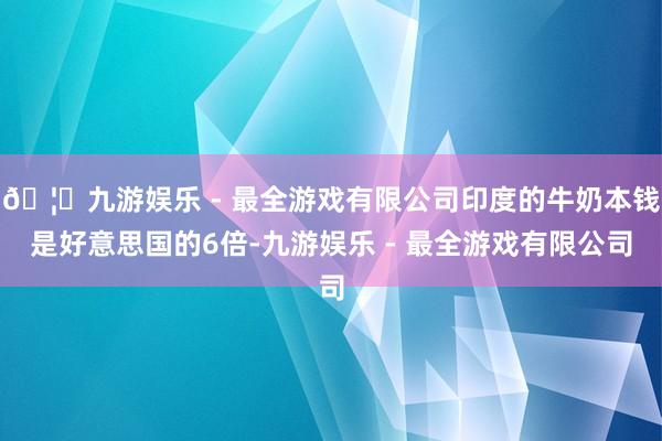 🦄九游娱乐 - 最全游戏有限公司印度的牛奶本钱是好意思国的6倍-九游娱乐 - 最全游戏有限公司