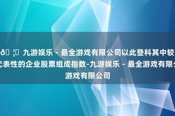 🦄九游娱乐 - 最全游戏有限公司以此登科其中较具代表性的企业