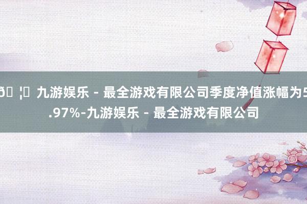 🦄九游娱乐 - 最全游戏有限公司季度净值涨幅为5.97%-九