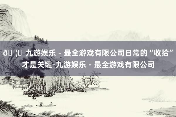 🦄九游娱乐 - 最全游戏有限公司日常的“收拾”才是关键-九游