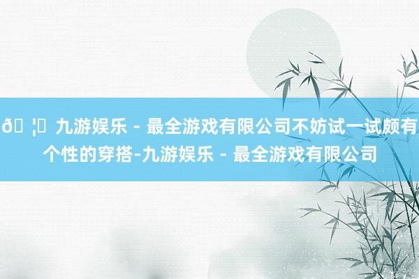 🦄九游娱乐 - 最全游戏有限公司不妨试一试颇有个性的穿搭-九