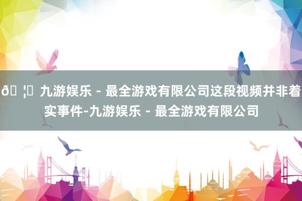 🦄九游娱乐 - 最全游戏有限公司这段视频并非着实事件-九游娱