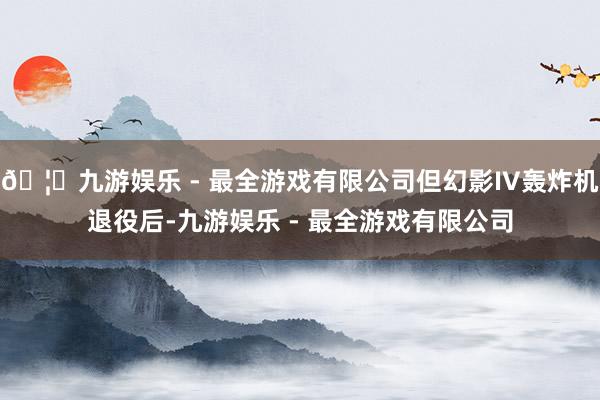 🦄九游娱乐 - 最全游戏有限公司但幻影IV轰炸机退役后-九游