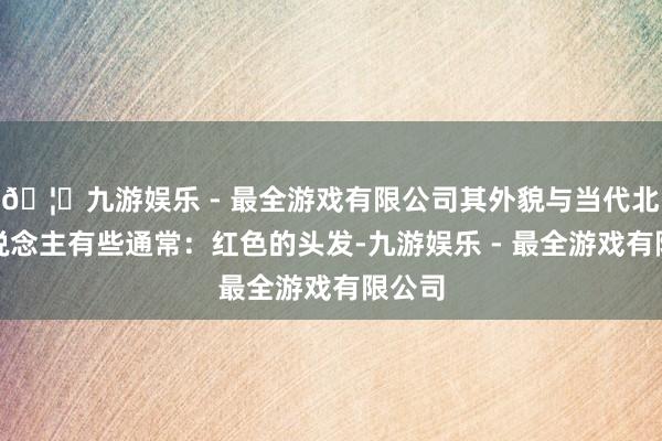🦄九游娱乐 - 最全游戏有限公司其外貌与当代北欧东说念主有些通常：红色的头发-九游娱乐 - 最全游戏有限公司