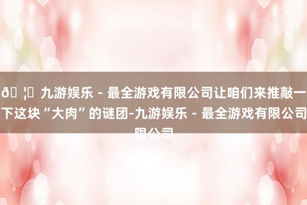 🦄九游娱乐 - 最全游戏有限公司让咱们来推敲一下这块“大肉”的谜团-九游娱乐 - 最全游戏有限公司