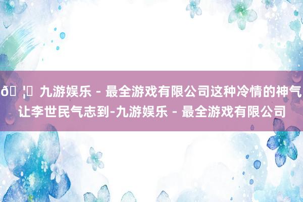 🦄九游娱乐 - 最全游戏有限公司这种冷情的神气让李世民气志到-九游娱乐 - 最全游戏有限公司