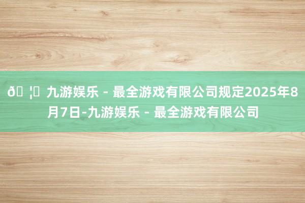 🦄九游娱乐 - 最全游戏有限公司规定2025年8月7日-九游