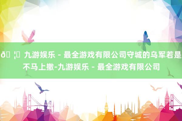 🦄九游娱乐 - 最全游戏有限公司守城的乌军若是不马上撤-九游娱乐 - 最全游戏有限公司