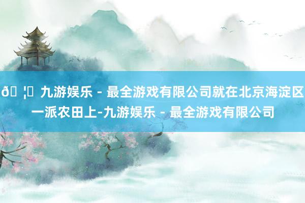 🦄九游娱乐 - 最全游戏有限公司就在北京海淀区一派农田上-九游娱乐 - 最全游戏有限公司