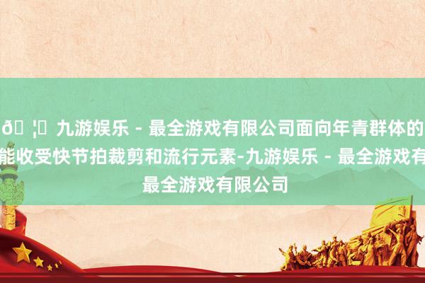 🦄九游娱乐 - 最全游戏有限公司面向年青群体的视频可能收受快