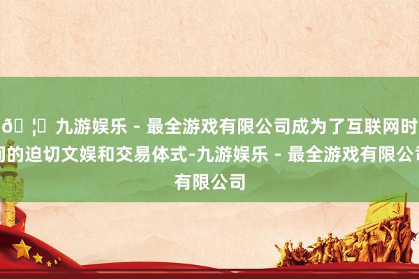 🦄九游娱乐 - 最全游戏有限公司成为了互联网时间的迫切文娱和