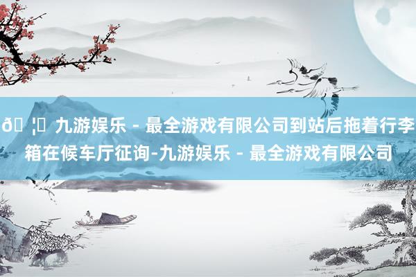 🦄九游娱乐 - 最全游戏有限公司到站后拖着行李箱在候车厅征询