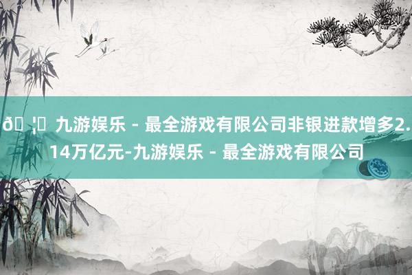 🦄九游娱乐 - 最全游戏有限公司非银进款增多2.14万亿元-九游娱乐 - 最全游戏有限公司