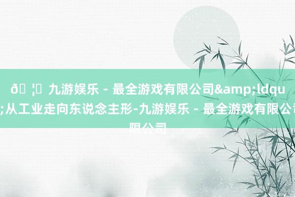 🦄九游娱乐 - 最全游戏有限公司&ldquo;从工业走向东说念主形-九游娱乐 - 最全游戏有限公司