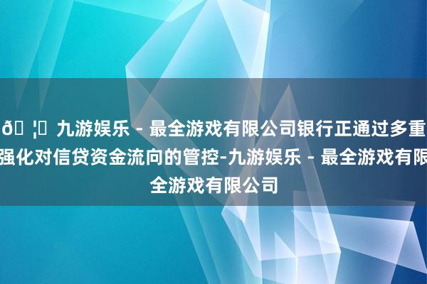 🦄九游娱乐 - 最全游戏有限公司银行正通过多重技能强化对信贷资金流向的管控-九游娱乐 - 最全游戏有限公司
