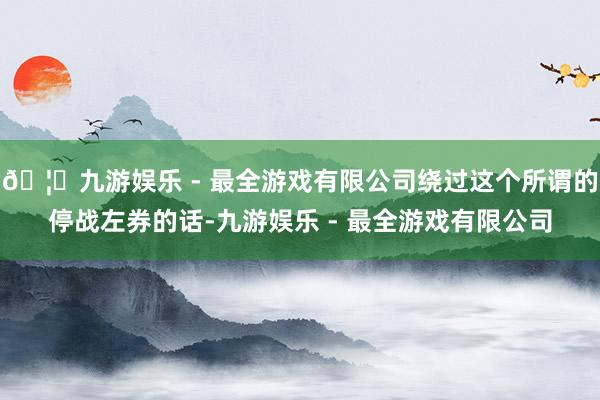 🦄九游娱乐 - 最全游戏有限公司绕过这个所谓的停战左券的话-九游娱乐 - 最全游戏有限公司