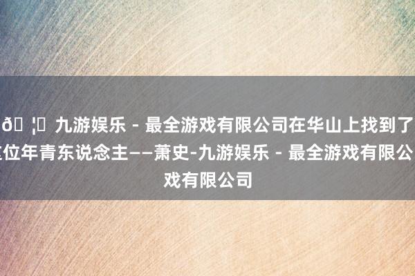 🦄九游娱乐 - 最全游戏有限公司在华山上找到了这位年青东说念主——萧史-九游娱乐 - 最全游戏有限公司