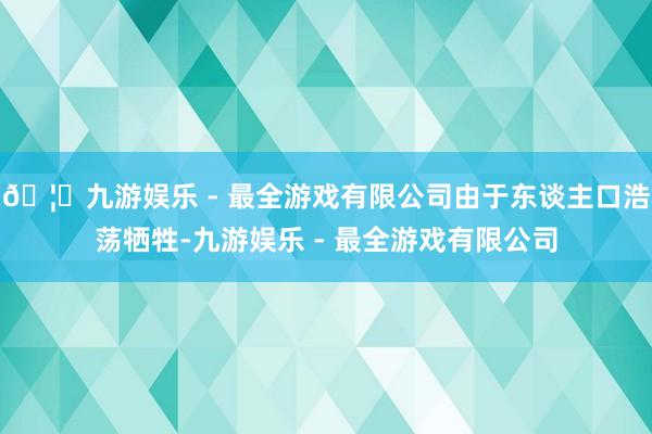 🦄九游娱乐 - 最全游戏有限公司由于东谈主口浩荡牺牲-九游娱乐 - 最全游戏有限公司
