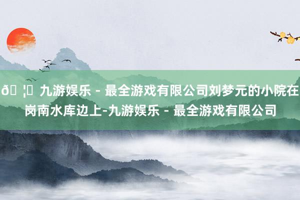 🦄九游娱乐 - 最全游戏有限公司刘梦元的小院在岗南水库边上-