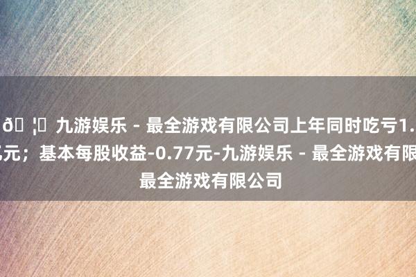 🦄九游娱乐 - 最全游戏有限公司上年同时吃亏1.39亿元；基