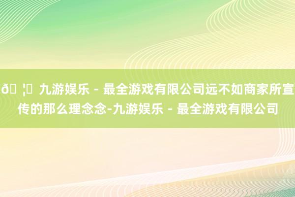 🦄九游娱乐 - 最全游戏有限公司远不如商家所宣传的那么理念念