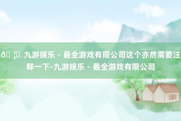 🦄九游娱乐 - 最全游戏有限公司这个亦然需要注释一下-九游娱