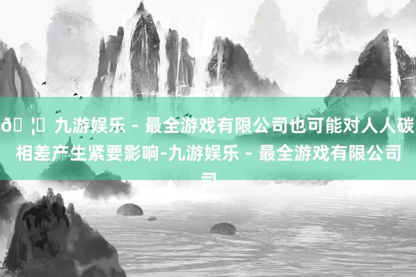 🦄九游娱乐 - 最全游戏有限公司也可能对人人碳相差产生紧要影