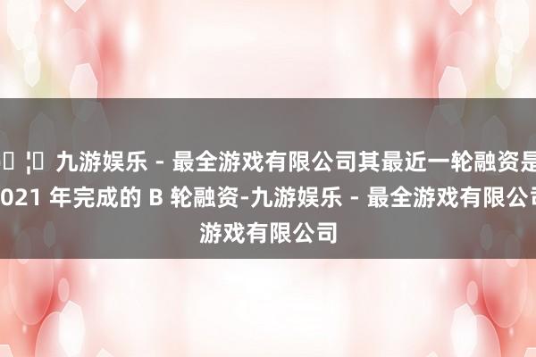 🦄九游娱乐 - 最全游戏有限公司其最近一轮融资是 2021 