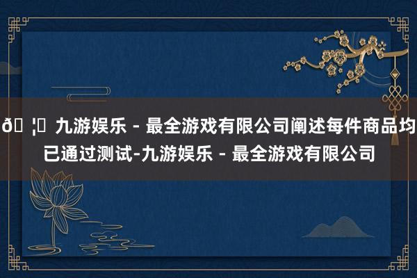 🦄九游娱乐 - 最全游戏有限公司阐述每件商品均已通过测试-九