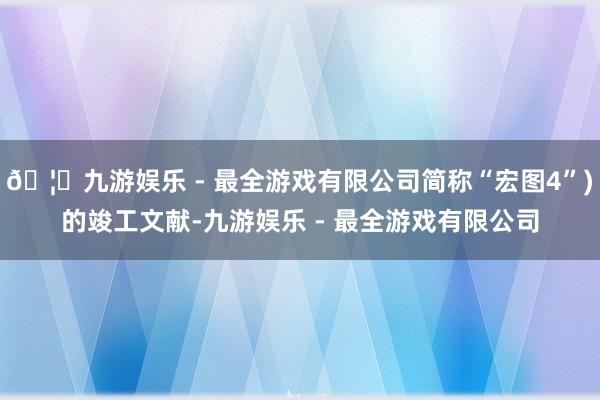🦄九游娱乐 - 最全游戏有限公司简称“宏图4”)的竣工文献-