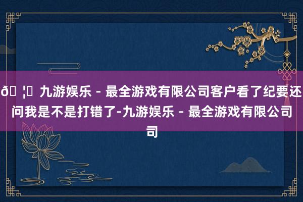 🦄九游娱乐 - 最全游戏有限公司客户看了纪要还问我是不是打错