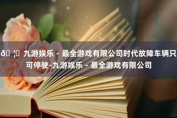 🦄九游娱乐 - 最全游戏有限公司时代故障车辆只可停驶-九游娱