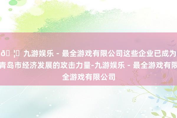 🦄九游娱乐 - 最全游戏有限公司这些企业已成为助推青岛市经济