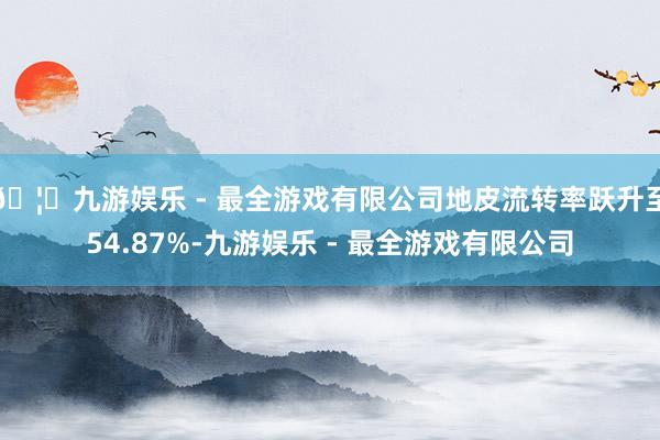 🦄九游娱乐 - 最全游戏有限公司地皮流转率跃升至54.87%