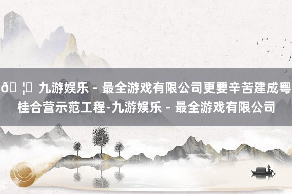 🦄九游娱乐 - 最全游戏有限公司更要辛苦建成粤桂合营示范工程