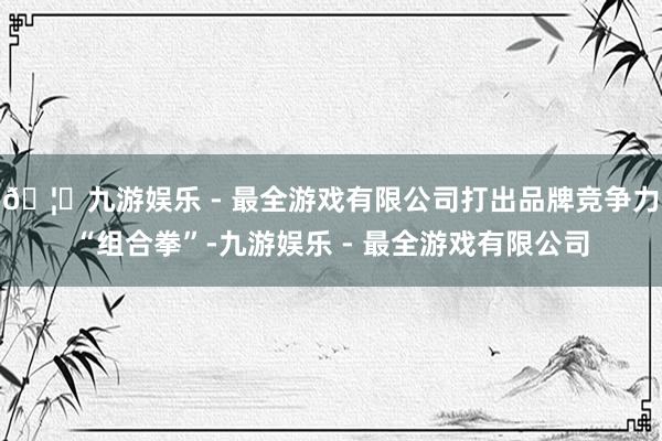 🦄九游娱乐 - 最全游戏有限公司打出品牌竞争力“组合拳”-九