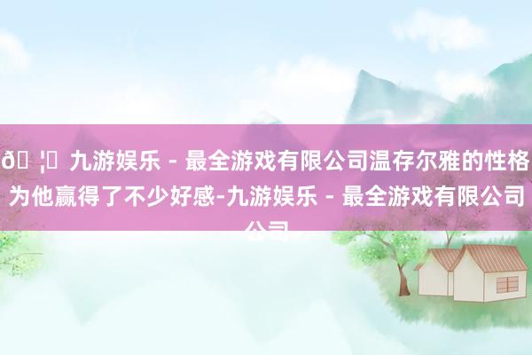 🦄九游娱乐 - 最全游戏有限公司温存尔雅的性格为他赢得了不少好感-九游娱乐 - 最全游戏有限公司 🦄九游娱乐 - 最全游戏有限公司温存尔雅的性格为他赢得了不少
