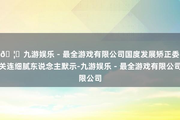 🦄九游娱乐 - 最全游戏有限公司国度发展矫正委关连细腻东说念主默示-九游娱乐 - 最全游戏有限公司 🦄九游娱乐 - 最全游戏有限公司国度发展矫正委关连细腻东说念