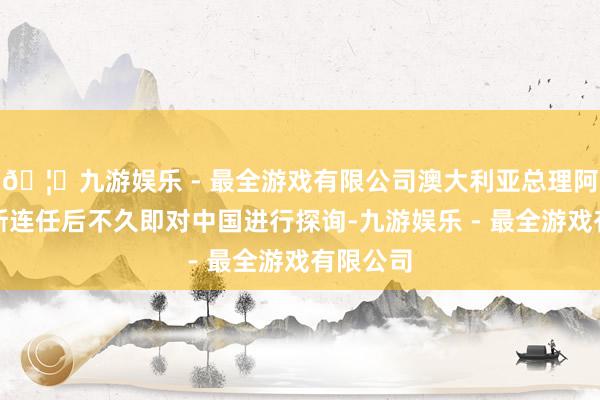 🦄九游娱乐 - 最全游戏有限公司澳大利亚总理阿尔巴尼斯连任后不久即对中国进行探询-九游娱乐 - 最全游戏有限公司 🦄九游娱乐 - 最全游戏有限公司澳大利亚总理阿尔巴尼斯连任后